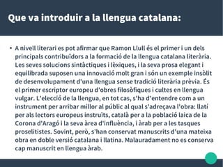 Que va introduir a la llengua catalana:
● A nivell literari es pot afirmar que Ramon Llull és el primer i un dels
principals contribuïdors a la formació de la llengua catalana literària.
Les seves solucions sintàctiques i lèxiques, i la seva prosa elegant i
equilibrada suposen una innovació molt gran i són un exemple insòlit
de desenvolupament d'una llengua sense tradició literària prèvia. És
el primer escriptor europeu d'obres filosòfiques i cultes en llengua
vulgar. L'elecció de la llengua, en tot cas, s'ha d'entendre com a un
instrument per arribar millor al públic al qual s'adreçava l'obra: llatí
per als lectors europeus instruïts, català per a la població laica de la
Corona d'Aragó i la seva àrea d'influència, i àrab per a les tasques
proselitistes. Sovint, però, s'han conservat manuscrits d'una mateixa
obra en doble versió catalana i llatina. Malauradament no es conserva
cap manuscrit en llengua àrab.
 