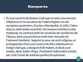 Blanquerna
●
És una novel·la de Ramon Llull que va tenir una enorme
influència en la narrativa de l'edat mitjana i en els
escriptors posteriors. Escrita a Montpeller el 1283, l'obra
descriu amb molta vivacitat i de manera realista la vida
medieval, en contrast amb les novel·les de cavalleries de
l'època, amb una presència molt més marcada de
l'element fantàstic. Seguint la seva vocació religiosa, el
protagonista inicia una recerca de Déu mitjançant un
viatge vital que, a desgrat d'ell mateix, el durà a ser
monjo, abat, bisbe i Papa. Finalment esdevindrà ermità,
per Llull l'estat de màxima perfecció espiritual.
 