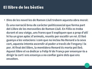 El llibre de les bèsties
● Dins de les novel·les de Ramon Llull trobem aquesta obra moral:
Ès una narració breu de caràcter politicosocial que forma part
del Llibre de les meravelles de Ramon Llull. En Fèlix es troba
durant el seu viatge, uns frares que li expliquen que a prop d'allí
hi ha un gran aplec d'animals, reunits per escollir un rei. El lleó
guanya a les votacions i com que no inclou Na Renard a la seva
cort, aquesta intenta ascendir al poder a través de l'engany i la
por. Al final del llibre, la mentidera Renard és morta pel lleó.
Aquest llibre el va dedicar a Felip IV de França per ensenyar-lo a
dirigir la cort i ens ensenya a no confiar gaire dels que ens
envolten.
 