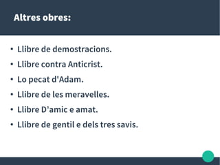 Altres obres:
● Llibre de demostracions.
● Llibre contra Anticrist.
● Lo pecat d'Adam.
● Llibre de les meravelles.
● Llibre D’amic e amat.
● Llibre de gentil e dels tres savis.
 