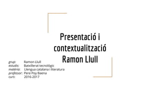 Presentació i
contextualització
Ramon Llullgrup: Ramon Llull
estudis: Batxillerat tecnològic
matèria: Llengua catalana i literatura
professor: Pere Poy Baena
curs: 2016-2017
 