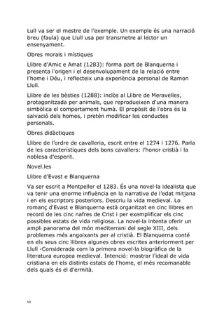 10
Lull va ser el mestre de l’exemple. Un exemple és una narració
breu (faula) que Llull usa per transmetre al lector un
ensenyament.
Obres morals i místiques
Llibre d'Amic e Amat (1283): forma part de Blanquerna i
presenta l'origen i el desenvolupament de la relació entre
l'home i Déu, i reflecteix una experiència personal de Ramon
Llull.
Llibre de les bèsties (1288): inclòs al Llibre de Meravelles,
protagonitzada per animals, que reprodueixen d'una manera
simbòlica el comportament humà. El propòsit de l'obra és la
salvació dels homes, i pretén modificar les conductes
personals.
Obres didàctiques
Llibre de l’ordre de cavalleria, escrit entre el 1274 i 1276. Parla
de les característiques dels bons cavallers: l’honor cristià i la
noblesa d’esperit.
Novel.les
Llibre d’Evast e Blanquerna
Va ser escrit a Montpeller el 1283. És una novel·la idealista que
va tenir una enorme influència en la narrativa de l’edat mitjana
i en els escriptors posteriors. Descriu la vida medieval. Lo
romanç d'Evast e Blanquerna està organitzat en cinc llibres en
record de les cinc nafres de Crist i per exemplificar els cinc
possibles estats de vida religiosa. La novel·la intenta oferir un
ampli panorama del món mediterrani del segle XIII, dels
problemes més angoixants per al cristià. El Blanquerna conté
en els seus cinc llibres algunes obres escrites anteriorment per
Llull -Considerada com la primera novel·la biogràfica de la
literatura europea medieval. Intenció: mostrar l'ideal de vida
cristiana en els distints estats de l'home, el més recomanable
dels quals és el d'ermità.
 
