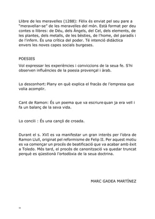 11
Llibre de les meravelles (1288): Fèlix és enviat pel seu pare a
“meravellar-se” de les meravelles del món. Està format per deu
contes o llibres: de Déu, dels Àngels, del Cel, dels elements, de
les plantes, dels metalls, de les bèsties, de l'home, del paradís i
de l'infern. És una crítica del poder. Té intenció didàctica
envers les noves capes socials burgeses.
POESIES
Vol expressar les experiències i conviccions de la seua fe. S'hi
observen influències de la poesia provençal i àrab.
Lo desconhort: Plany en què explica el fracàs de l’empresa que
volia acomplir.
Cant de Ramon: És un poema que va escriure quan ja era vell i
fa un balanç de la seva vida.
Lo concili : És una cançó de croada.
Durant el s. XVI es va manifestar un gran interès per l’obra de
Ramon Llull, originat pel reformisme de Felip II. Per aquest motiu
es va començar un procés de beatificació que va acabar amb èxit
a Toledo. Més tard, el procés de canonització va quedar truncat
perquè es qüestionà l’ortodòxia de la seua doctrina.
MARC GADEA MARTÍNEZ
 