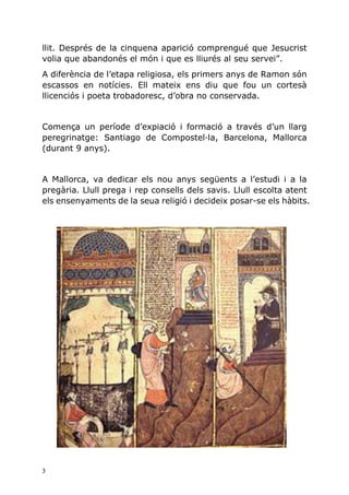 3
llit. Després de la cinquena aparició comprengué que Jesucrist
volia que abandonés el món i que es lliurés al seu servei”.
A diferència de l’etapa religiosa, els primers anys de Ramon són
escassos en notícies. Ell mateix ens diu que fou un cortesà
llicenciós i poeta trobadoresc, d’obra no conservada.
Comença un període d’expiació i formació a través d’un llarg
peregrinatge: Santiago de Compostel·la, Barcelona, Mallorca
(durant 9 anys).
A Mallorca, va dedicar els nou anys següents a l’estudi i a la
pregària. Llull prega i rep consells dels savis. Llull escolta atent
els ensenyaments de la seua religió i decideix posar-se els hàbits.
 