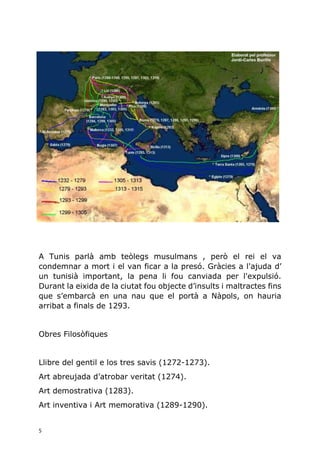 5
A Tunis parlà amb teòlegs musulmans , però el rei el va
condemnar a mort i el van ficar a la presó. Gràcies a l'ajuda d’
un tunisià important, la pena li fou canviada per l'expulsió.
Durant la eixida de la ciutat fou objecte d’insults i maltractes fins
que s’embarcà en una nau que el portà a Nàpols, on hauria
arribat a finals de 1293.
Obres Filosòfiques
Llibre del gentil e los tres savis (1272-1273).
Art abreujada d’atrobar veritat (1274).
Art demostrativa (1283).
Art inventiva i Art memorativa (1289-1290).
 