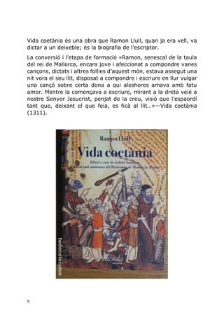 9
Vida coetània és una obra que Ramon Llull, quan ja era vell, va
dictar a un deixeble; és la biografia de l’escriptor.
La conversió i l’etapa de formació «Ramon, senescal de la taula
del rei de Mallorca, encara jove i afeccionat a compondre vanes
cançons, dictats i altres follies d’aquest món, estava assegut una
nit vora el seu llit, disposat a compondre i escriure en llur vulgar
una cançó sobre certa dona a qui aleshores amava amb fatu
amor. Mentre la començava a escriure, mirant a la dreta veié a
nostre Senyor Jesucrist, penjat de la creu, visió que l’espaordí
tant que, deixant el que feia, es ficà al llit…»—Vida coetània
(1311).
 