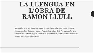 LA LLENGUA EN
L'OBRA DE
RAMON LLULL
Va ser el primer escriptor que va escriure en la seua llengua materna sobre
temes que, fins aleshores només s'havien tractat en llatí. Per a poder fer açò
Ramon Llull va fixar un gran nombre de mots tècnics, també va destacar la seu
sintaxi per l'amplitud i precisió
 
