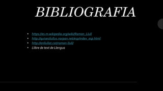 BIBLIOGRAFIA
• https://es.m.wikipedia.org/wiki/Ramon_Llull
• http://quisestlullus.narpan.net/esp/index_esp.html
• http://enllullat.cat/ramon-llull/
• Llibre de text de Llengua
 
