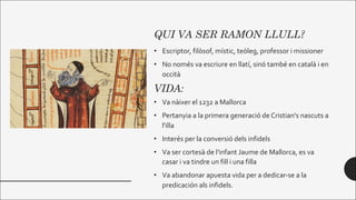 QUI VA SER RAMON LLULL?
• Escriptor, filòsof, místic, teòleg, professor i missioner
• No només va escriure en llatí, sinó també en català i en
occità
VIDA:
• Va nàixer el 1232 a Mallorca
• Pertanyia a la primera generació de Cristian's nascuts a
l'illa
• Interés per la conversió dels infidels
• Va ser cortesà de l'infant Jaume de Mallorca, es va
casar i va tindre un fill i una filla
• Va abandonar apuesta vida per a dedicar-se a la
predicación als infidels.
 