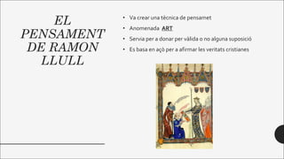 EL
PENSAMENT
DE RAMON
LLULL
• Va crear una tècnica de pensamet
• Anomenada ART
• Servia per a donar per vàlida o no alguna suposició
• Es basa en açò per a afirmar les veritats cristianes
 