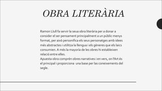 OBRA LITERÀRIA
Ramon Llull fa servir la seua obra literària per a donar a
consider el ser pensament principalment a un públic menys
format, per això personifica els seus personatges amb idees
més abstractes i utilitza la llengua i els gèneres que els laics
consumien. A més la mayoría de les obres hi estableixen
relació entre elles.
Apuesta obra comprén obres narratives i en vers, on l'Art és
el principal i proporciona una base per las coneixements del
segle.
 