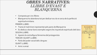 OBRES NARRATIVES:
LLIBRE D'EVAST E
BLANQUERNA
• Composta per cinc llibres
• Blanquerna ho abandona tot per dedicar-se a la re cerca de la perfecció
espiritual ermitana.
PRIMER LLIBRE:
§ Tracta el matrimoni representat pels pares de Blanquerna
§ Es dedica a donar bons exemples segons les inquietuds espirituals dels laics
SEGON LLIBRE:
§ Apareix la contrafigura femenina del protagonista
TERCER I QUART LLIBRE:
§ Parla del poder social dels clergues
QUINT LLIBRE:
§ Amic e amat
 
