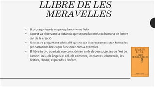 LLIBRE DE LES
MERAVELLES
• El protagonista és un peregrí anomenat Fèlix
• Aquest va observant la distància que separa la conducta humana de l'ordre
diví de la creació
• Fèlix es va preguntant sobre allò que no sap i les respostes estan formades
per narracions breus que funcionen com a exemples
• El llibre te deu apartats que coincideixen amb els deu subjectes de l'Art de
Ramon: Déu, els àngels, el cel, els elements, les plantes, els metalls, les
bèsties, l'home, el paradís, i l'infern.
 