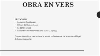 OBRA EN VERS
DESTAQUEN:
§ Lo desconhort (1295)
§ El Cant de Ramon (1300)
§ Lo concili (1311)
§ El Plant de Nostra Dona Santa Maria (1290-93)
En aquestes utilitza elements de la poesia trobadoresca, de la poesia aràbiga i
de la poesia popular.
 