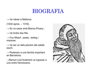 BIOGRAFIA
→ Va nàixer a Mallorca
(1232 aprox. – 1316).
→ Es va casar amb Blanca Picany .
→ Va tindre dos fills.
→ Fou filòsof , poeta , teòleg i
misioner.
→ Va ser un dels pioners del català
escrit.
→ Perteneix a una familía important
en Barcelona.
→Ramon Llull finalment va ingresar a
una ordre franciscana.
 