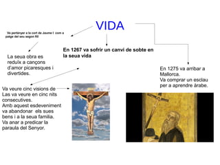 VIDAVa pertànyer a la cort de Jaume I com a
patge del seu segon fill
En 1267 va sofrir un canvi de sobte en
la seua vidaLa seua obra es
reduïx a cançons
d’amor picaresques i
divertides.
Va veure cinc visions de
Las va veure en cinc nits
consecutives.
Amb aquest esdeveniment
va abandonar els sues
bens i a la seua familia.
Va anar a predicar la
paraula del Senyor.
En 1275 va arribar a
Mallorca.
Va comprar un esclau
per a aprendre àrabe.
 