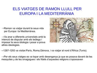 ELS VIATGES DE RAMON LLULL PER
EUROPA I LA MEDITERRÀNIA
Ramon va viatjar durant la seua vida
per Europa i la Mediterrànea.
→
→Va anar a diferents universitats amb la
intenció de disputar amb els teólegs i
imposar la seva idiologia i posar a prova
altres ideologies.
→1287-1293 va visitar:París, Roma,Génova, i va viatjar al nord d’África (Tunis).
→Per els seus viatges es va topar amb desenganys ja que es posava davant de les
mesquites y de les sinagogues i els fidels d’aquestes religions s’opossaven
 