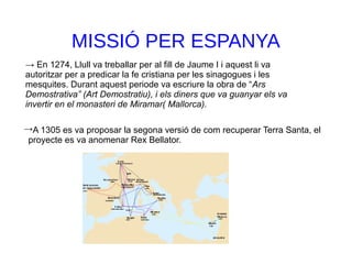 MISSIÓ PER ESPANYA
A 1305 es va proposar la segona versió de com recuperar Terra Santa, el
proyecte es va anomenar Rex Bellator.
→
→ En 1274, Llull va treballar per al fill de Jaume I i aquest li va
autoritzar per a predicar la fe cristiana per les sinagogues i les
mesquites. Durant aquest periode va escriure la obra de “Ars
Demostrativa” (Art Demostratiu), i els diners que va guanyar els va
invertir en el monasteri de Miramar( Mallorca).
 