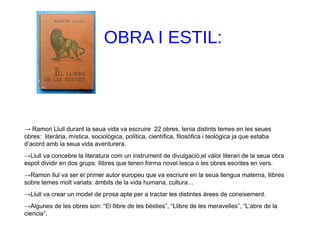 OBRA I ESTIL:
→ Ramon Llull durant la seua vida va escruire 22 obres, tenia distints temes en les seues
obres: literària, mística, sociològica, política, científica, filosòfica i teològica ja que estaba
d’acord amb la seua vida aventurera.
→Llull va concebre la literatura com un instrument de divulgació,el valor literari de la seua obra
espot dividir en dos grups: llibres que tenen forma novel.lesca o les obres escrites en vers.
→Ramon llul va ser el primer autor europeu que va escriure en la seua llengua materna, llibres
sobre temes molt variats: àmbits de la vida humana, cultura…
→Llull va crear un model de prosa apte per a tractar les distintes àrees de coneixement.
→Algunes de les obres son: “El llibre de les bèsties”, “Llibre de les meravelles”, “L’abre de la
ciencia”.
 