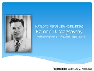 IKATLONG REPUBLIKA NG PILIPINAS
Ramon D. Magsaysay
Araling Panlipunan 6 – 3rd Quarter | Topic 4 Part 1
Prepared by: Eddie San Z. Peñalosa
 