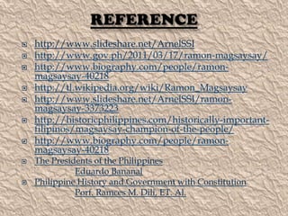 










http://www.slideshare.net/ArnelSSI
http://www.gov.ph/2011/03/17/ramon-magsaysay/
http://www.biography.com/people/ramonmagsaysay-40218
http://tl.wikipedia.org/wiki/Ramon_Magsaysay
http://www.slideshare.net/ArnelSSI/ramonmagsaysay-3373223
http://historicphilippines.com/historically-importantfilipinos/magsaysay-champion-of-the-people/
http://www.biography.com/people/ramonmagsaysay-40218
The Presidents of the Philippines
Eduardo Bananal
Philippine History and Government with Constitution
Porf. Ramces M. Dili, ET. Al.

 