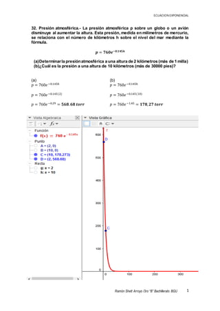 ECUACION EXPONENCIAL
1Ramón Shett Arroyo /3ro “B” Bachillerato BGU
(b)
𝑝 = 760𝑒−0.145ℎ
𝑝 = 760𝑒−0.145(10)
𝑝 = 760𝑒−1.45 = 𝟏𝟕𝟖, 𝟐𝟕 𝒕𝒐𝒓𝒓
32. Presión atmosférica.- La presión atmosférica p sobre un globo o un avión
disminuye al aumentar la altura. Esta presión, medida en milímetros de mercurio,
se relaciona con el número de kilómetros h sobre el nivel del mar mediante la
fórmula.
𝒑 = 𝟕𝟔𝟎𝒆−𝟎.𝟏𝟒𝟓𝒉
(a)Determinarla presiónatmosférica a una altura de 2 kilómetros (más de 1 milla)
(b)¿Cuál es la presión a una altura de 10 kilómetros (más de 30000 pies)?
(a)
𝑝 = 760𝑒−0.145ℎ
𝑝 = 760𝑒−0.145(2)
𝑝 = 760𝑒−0.29 = 𝟓𝟔𝟖. 𝟔𝟖 𝒕𝒐𝒓𝒓
 