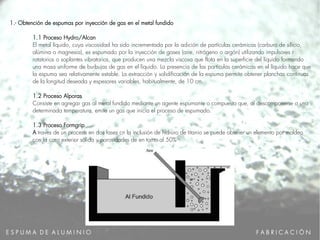 E S P U M A D E A L U M I N I O
1.- Obtención de espumas por inyección de gas en el metal fundido
1.1 Proceso Hydro/Alcan
El metal líquido, cuya viscosidad ha sido incrementada por la adición de partículas cerámicas (carburo de silicio,
alúmina o magnesia), es espumado por la inyección de gases (aire, nitrógeno o argón) utilizando impulsores r
rotatorios o soplantes vibratorios, que producen una mezcla viscosa que flota en la superficie del líquido formando
una masa uniforme de burbujas de gas en el líquido. La presencia de las partículas cerámicas en el líquido hace que
la espuma sea relativamente estable. La extracción y solidificación de la espuma permite obtener planchas continuas
de la longitud deseada y espesores variables, habitualmente, de 10 cm.
1.2 Proceso Alporas
Consiste en agregar gas al metal fundido mediante un agente espumante o compuesto que, al descomponerse a una
determinada temperatura, emite un gas que inicia el proceso de espumado.
1.3 Proceso Formgrip
A traves de un proceso en dos fases cn la inclusión de hidruro de titanio se puede obtener un elemento por moldeo
con la cara exterior sólida y porosidades de en torno al 50%
F A B R I C A C I Ó N
 