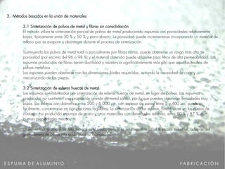 E S P U M A D E A L U M I N I O
3.- Métodos basados en la unión de materiales
3.1 Sintetización de polvos de metal y fibras sin consolidación
El método utiliza la sinterización parcial de polvos de metal produciendo espumas con porosidades relativamente
bajas, típicamente entre 30 % y 50 % y poro abierto. La porosidad puede incrementarse incorporando un material de
relleno que se evapore o desintegre durante el proceso de sinterización.
Sustituyendo los polvos de metal total o parcialmente por fibras cortas, puede obtenerse un rango más alto de
porosidad (por encima del 96 o 98 %) y el material obtenido puede utilizarse para filtros de alta permeabilidad. Las
espumas producidas de fibras tienen ductilidad y resistencia significativamente más alta que aquéllas hechas de
polvos metálicos.
Las espumas pueden obtenerse con las dimensiones finales requeridas, evitando la necesidad de corte y
mecanizando de las piezas.
3.2 Sintetización de esferas huecas de metal
Las espumas son fabricadas por sinterización de esferas huecas de metal, en lugar de polvos. Las espumas
producidas no contienen una proporción grande de metal sólido, por lo que pueden obtenerse densidades muy
bajas. Las esferas con diámetros entre 500 y 6.000 μm, con espesor de pared entre 5 y 400 μm, pueden,
fácilmente, concentrarse en agrupaciones regulares. La sinterización de las esferas, fundiéndose en los puntos de
contacto, ha producido espumas de acero y otros materiales con densidades relativas, entre 80 % y 87 %, con
buenas propiedades mecánicas.
La desventaja principal de esta técnica es el costo, ya que es relativamente difícil a escala industrial, además del
gran número de pasos requerido para su fabricación.
F A B R I C A C I Ó N
 
