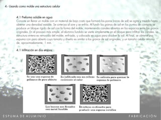 E S P U M A D E A L U M I N I O
4.- Usando como molde una estructura celular
4.1 Preforma soluble en agua
Consiste en llenar un molde con un material de bajo costo que formará los poros (rocas de sal) se agita y mezcla hasta
obtener una densidad estable. Se sinteriza al aire y se enfría. Al fundir los granos de sal en los puntos de contacto se
produce un bloque rígido de sal con la forma del molde, manteniendo canales abiertos en los espacios entre los granos
originales. En el proceso más simple, el aluminio fundido se vierte simplemente en el bloque para infiltrar los canales. La
estructura entera es removida del molde, enfriada, y colocada en agua para disolver la sal. Al final, se obtiene una
espuma con poro abierto cuyo tamaño y diseño es similar a los granos de sal originales, y un tamaño celular mínimo
de, aproximadamente, 1 mm.
4.1 Infiltración en dos etapas
.
F A B R I C A C I Ó N
 
