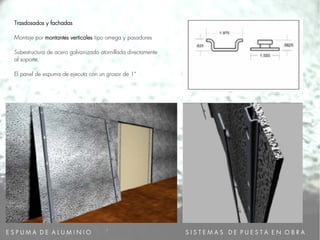 E S P U M A D E A L U M I N I O
Trasdosados y fachadas
Montaje por montantes verticales tipo omega y pasadores
Subestructura de acero galvanizado atornillada directamente
al soporte.
El panel de espuma de ejecuta con un grosor de 1“
S I S T E M A S D E P U E S T A E N O B R A
 