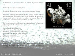E S P U M A D E A L U M I N I O
El aluminio es un elemento químico, de símbolo Al y número atómico
13.
Se trata de un metal no ferromagnético.
Es el tercer elemento más común encontrado en la corteza terrestre.
En estado natural se encuentra en muchos silicatos. Como metal se
extrae únicamente del mineral conocido con el nombre de bauxita, por
transformación primero en alúmina mediante el proceso Bayer y a
continuación en aluminio metálico mediante electrólisis.
Este metal posee una combinación de propiedades que lo hacen muy
útil en ingeniería de materiales, tales como:
Baja densidad (2.700 kg/m3)
Alta resistencia a la corrosión.
Resistencia mecánica (hasta los 690 MPa).
Buen conductor de la electricidad y del calor,
Facilmente mecanizable
Económico y es muy barato.
El principal inconveniente para su obtención reside en la elevada
cantidad de energía eléctrica que requiere su producción. Este
problema se compensa por su bajo coste de reciclado, su extendida
vida útil y la estabilidad de su precio.
C A R A C T E R I S T I C A S
 