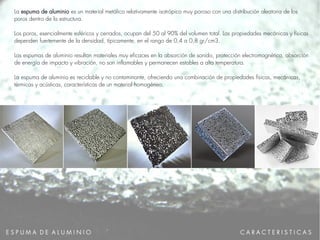 E S P U M A D E A L U M I N I O
La espuma de aluminio es un material metálico relativamente isotrópico muy poroso con una distribución aleatoria de los
poros dentro de la estructura.
Los poros, esencialmente esféricos y cerrados, ocupan del 50 al 90% del volumen total. Las propiedades mecánicas y físicas
dependen fuertemente de la densidad, típicamente, en el rango de 0,4 a 0,8 gr/cm3.
Las espumas de aluminio resultan materiales muy eficaces en la absorción de sonido, protección electromagnética, absorción
de energía de impacto y vibración, no son inflamables y permanecen estables a alta temperatura.
La espuma de aluminio es reciclable y no contaminante, ofreciendo una combinación de propiedades físicas, mecánicas,
térmicas y acústicas, características de un material homogéneo.
.
C A R A C T E R I S T I C A S
 