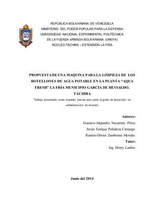REPÚBLICA BOLIVARIANA DE VENEZUELA
MINISTERIO DEL PODER POPULAR PARA LA DEFENSA
UNIVERSIDAD NACIONAL EXPERIMENTAL POLITÉCNICA
DE LA FUERZA ARMADA BOLIVARIANA (UNEFA)
NÚCLEO TÁCHIRA - EXTENSIÓN LA FRÍA
PROPUESTADE UNA MAQUINA PARA LA LIMPIEZA DE LOS
BOTELLONES DE AGUA POTABLE EN LA PLANTA “AQUA
FRESH” LA FRÍA MUNICIPIO GARCÍA DE HEVIAEDO.
TÁCHIRA
Trabajo presentado como requisito parcial para optar al grado de licenciado en
administración de desastre
Autores:
Gustavo Alejandro Navarrete Pérez
Javier Enrique Peñaloza Camargo
Ramón Olivier Zambrano Morales
Tutor:
Ing. Henry Ladino
Junio del 2014
 