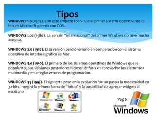 Tipos
WINDOWS 1.0 (1985). Con este empezó todo. Fue el primer sistema operativo de 16
bits de Microsoft y corría con DOS.
WINDOWS 1.02 (1986). La versión “internacional” del primer Windows no tuvo mucha
acogida.
WINDOWS 2.0 (1987). Esta versión perdió terreno en comparación con el sistema
operativo de interfase gráfica de Mac.
WINDOWS 3.0 (1990). El primero de los sistemas operativos de Windows que se
popularizó. Sus versiones posteriores hicieron énfasis en aprovechar los elementos
multimedia y en arreglar errores de programación.
WINDOWS 95 (1995). El siguiente paso en la evolución fue un paso a la modernidad en
32 bits. Integró la primera barra de “Inicio” y la posibilidad de agregar widgets al
escritorio
Pag 6
 