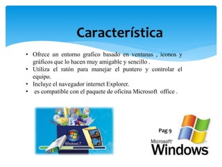 Característica
• Ofrece un entorno grafico basado en ventanas , iconos y
gráficos que lo hacen muy amigable y sencillo .
• Utiliza el ratón para manejar el puntero y controlar el
equipo.
• Incluye el navegador internet Explorer.
• es compatible con el paquete de oficina Microsoft office .
Pag 9
 