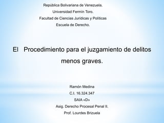 El Procedimiento para el juzgamiento de delitos
menos graves.
República Bolivariana de Venezuela.
Universidad Fermín Toro.
Facultad de Ciencias Jurídicas y Políticas
Escuela de Derecho.
Ramón Medina
C.I. 16.324.347
SAIA «D»
Asig. Derecho Procesal Penal II.
Prof. Lourdes Brizuela
 