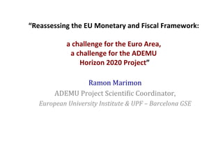 “Reassessing	
  the	
  EU	
  Monetary	
  and	
  Fiscal	
  Framework:	
  
	
  
a	
  challenge	
  for	
  the	
  Euro	
  Area,	
  
a	
  challenge	
  for	
  the	
  ADEMU	
  
	
  Horizon	
  2020	
  Project”	
  	
  	
  
Ramon	
  Marimon	
  
ADEMU	
  Project	
  Scienti4ic	
  Coordinator,	
  
European	
  University	
  Institute	
  &	
  UPF	
  –	
  Barcelona	
  GSE	
  
	
  
	
  
 