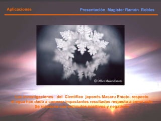 Presentación  Magister Ramón  Robles  Aplicaciones Las investigaciones  del  Científico  japonés Masaru Emoto, respecto  al agua han dado a conocer impactantes resultados respecto a como esta  Se relaciona con estímulos positivos y negativos  