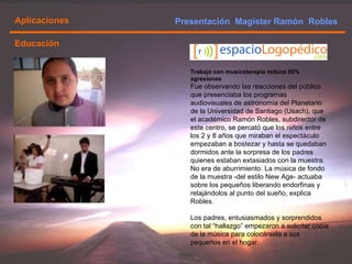 Presentación  Magister Ramón  Robles  Aplicaciones Trabajo con musicoterapia reduce 80% agresiones Fue observando las reacciones del público que presenciaba los programas audiovisuales de astronomía del Planetario de la Universidad de Santiago (Usach), que el académico Ramón Robles, subdirector de este centro, se percató que los niños entre los 2 y 8 años que miraban el espectáculo empezaban a bostezar y hasta se quedaban dormidos ante la sorpresa de los padres quienes estaban extasiados con la muestra. No era de aburrimiento. La música de fondo de la muestra -del estilo New Age- actuaba sobre los pequeños liberando endorfinas y relajándolos al punto del sueño, explica Robles.  Los padres, entusiasmados y sorprendidos con tal “hallazgo” empezaron a solicitar copia de la música para colocársela a sus pequeños en el hogar.  Educación 