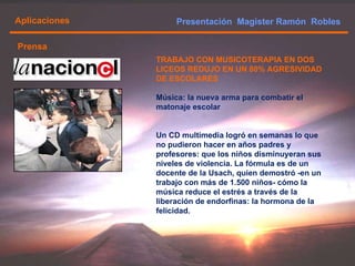 Presentación  Magister Ramón  Robles  Aplicaciones Prensa TRABAJO CON MUSICOTERAPIA EN DOS LICEOS REDUJO EN UN 80% AGRESIVIDAD DE ESCOLARES Música: la nueva arma para combatir el matonaje escolar Un CD multimedia logró en semanas lo que no pudieron hacer en años padres y profesores: que los niños disminuyeran sus niveles de violencia. La fórmula es de un docente de la Usach, quien demostró -en un trabajo con más de 1.500 niños- cómo la música reduce el estrés a través de la liberación de endorfinas: la hormona de la felicidad.  
