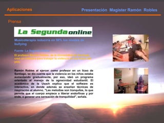 Presentación  Magister Ramón  Robles  Aplicaciones Ramón Robles al ejercer como profesor en un liceo de Santiago, se dio cuenta que la violencia en los niños estaba aumentando gradualmente, por eso, ideó un programa orientado al manejo de la agresividad estudiantil. El académico de la Usach explica que el software es interactivo, en donde además se enseñan técnicas de respiración al alumno. "Las melodías son tranquilas, lo que permite que el cuerpo empiece a liberar endorfinas y por ende, a generar una sensación de tranquilidad", señala. El profesor Ramón Robles, de la Universidad de Santiago, creó un software para trabajar la violencia en los liceos del país. Musicoterapia reduciría en 50% los niveles de bullying Fuente :La Segunda Online Prensa 