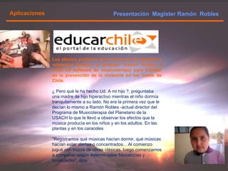 Presentación  Magister Ramón  Robles  Aplicaciones Los efectos positivos de la música en la atención y relajación llevaron al profesor Ramón Robles a crear un software de musicoterapia para trabajar en la prevención de la violencia en los liceos de Chile. ¿ Pero qué le ha hecho Ud. A mi hijo ?, preguntaba una madre de hijo hiperactivo mientras el niño dormía tranquilamente a su lado. No era la primera vez que le decían lo mismo a Ramón Robles -actual director del Programa de Musicoterapia del Planetario de la USACH lo que le llevó a observar los efectos que la música producía en los niños y en los adultos. En las plantas y en los caracoles "Registramos qué músicas hacían dormir, qué músicas hacían estar alertas o concentrados... Al comienzo jugué con trozos de obras clásicas, luego comenzamos a componer según determinadas frecuencias y tonalidades", dice. 