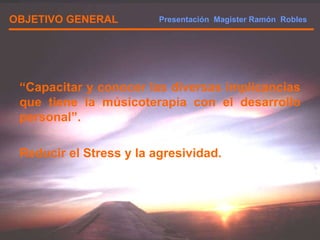 OBJETIVO GENERAL “ Capacitar y conocer las diversas implicancias que tiene la músicoterapia con el desarrollo personal”. Reducir el Stress y la agresividad. Presentación  Magister Ramón  Robles  