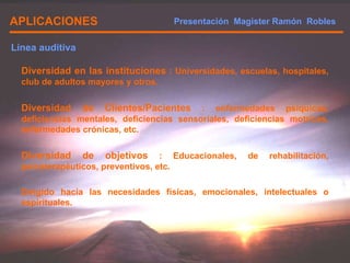 APLICACIONES Diversidad en las instituciones  : Universidades, escuelas, hospitales, club de adultos mayores y otros. Diversidad de Clientes/Pacientes  : enfermedades psíquicas, deficiencias mentales, deficiencias sensoriales, deficiencias motrices, enfermedades crónicas, etc. Diversidad de objetivos  : Educacionales, de rehabilitación, psicoterapéuticos, preventivos, etc. Dirigido hacia las necesidades físicas, emocionales, intelectuales o espirituales. Línea auditiva Presentación  Magister Ramón  Robles  