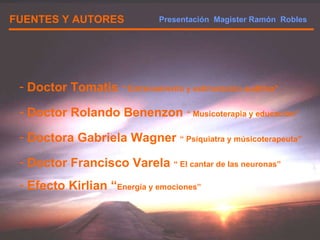 FUENTES Y AUTORES Doctor Tomatis  “ Entrenamiento y estimulación auditiva” Doctor Rolando Benenzon  “ Musicoterapia y educación” Doctora Gabriela Wagner  “ Psíquiatra y músicoterapeuta” Doctor Francisco Varela  “ El cantar de las neuronas” Efecto Kirlian “ Energía y emociones” Presentación  Magister Ramón  Robles  