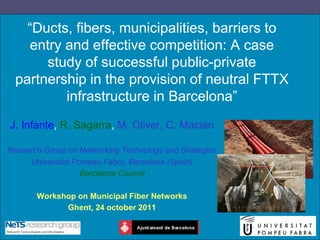 “Ducts, fibers, municipalities, barriers to
    entry and effective competition: A case
       study of successful public-private
  partnership in the provision of neutral FTTX
          infrastructure in Barcelona”
J. Infante, R. Sagarra, M. Oliver, C. Macián

Research Group on Networking Technology and Strategies
     Universitat Pompeu Fabra, Barcelona (Spain)
                   Barcelona Council

       Workshop on Municipal Fiber Networks
             Ghent, 24 october 2011
 
