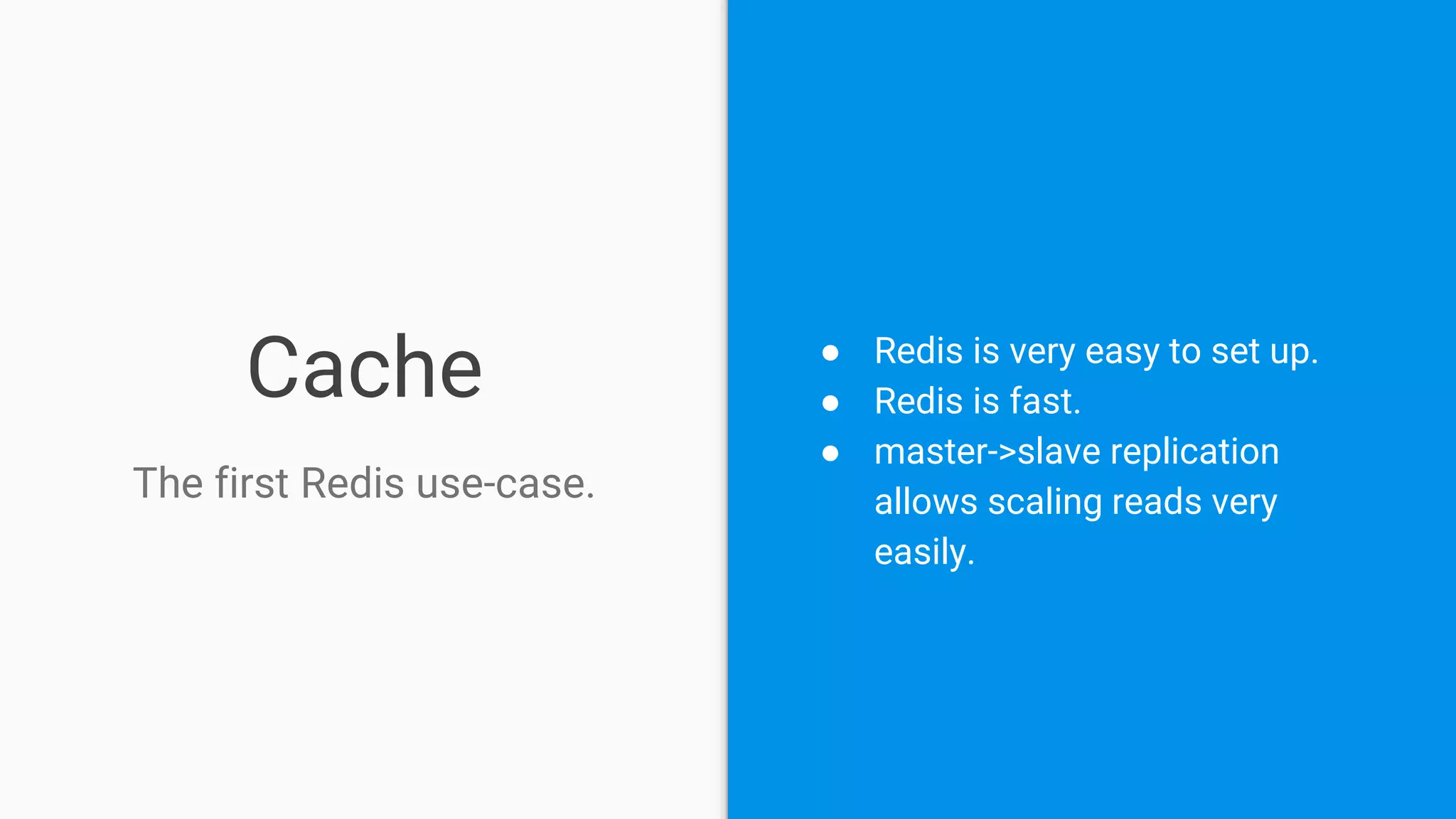 Cache
The first Redis use-case.
● Redis is very easy to set up.
● Redis is fast.
● master->slave replication
allows scaling reads very
easily.
 