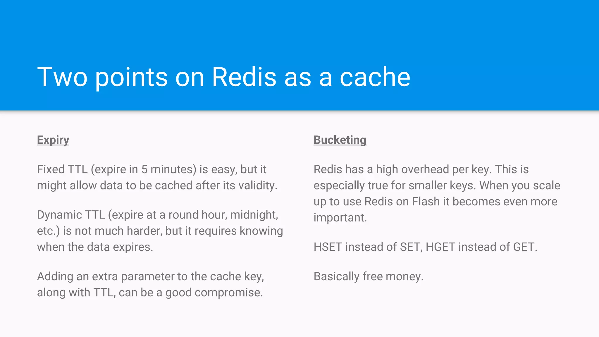 Two points on Redis as a cache
Expiry
Fixed TTL (expire in 5 minutes) is easy, but it
might allow data to be cached after its validity.
Dynamic TTL (expire at a round hour, midnight,
etc.) is not much harder, but it requires knowing
when the data expires.
Adding an extra parameter to the cache key,
along with TTL, can be a good compromise.
Bucketing
Redis has a high overhead per key. This is
especially true for smaller keys. When you scale
up to use Redis on Flash it becomes even more
important.
HSET instead of SET, HGET instead of GET.
Basically free money.
 