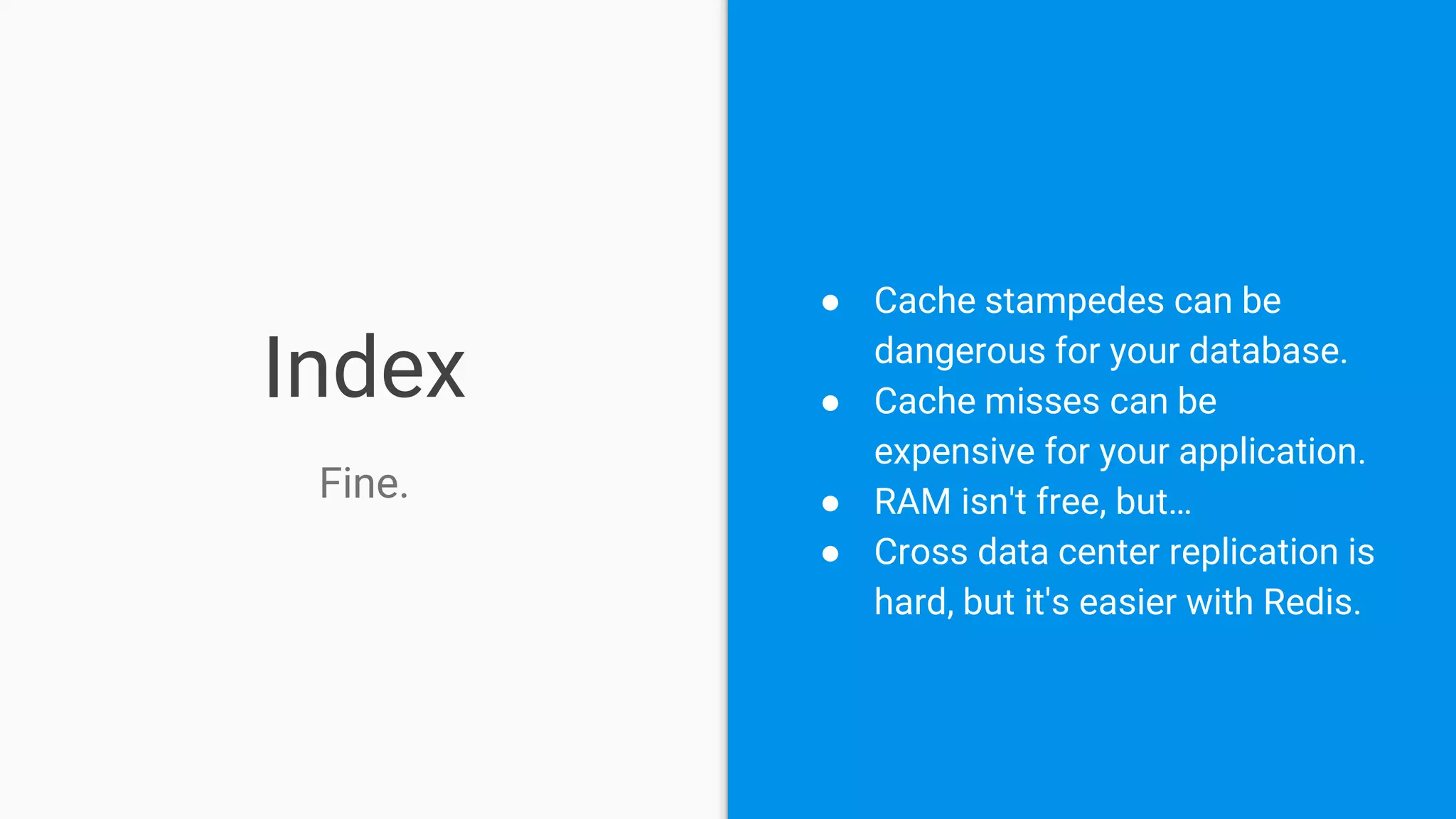 Index
Fine.
● Cache stampedes can be
dangerous for your database.
● Cache misses can be
expensive for your application.
● RAM isn't free, but…
● Cross data center replication is
hard, but it's easier with Redis.
 
