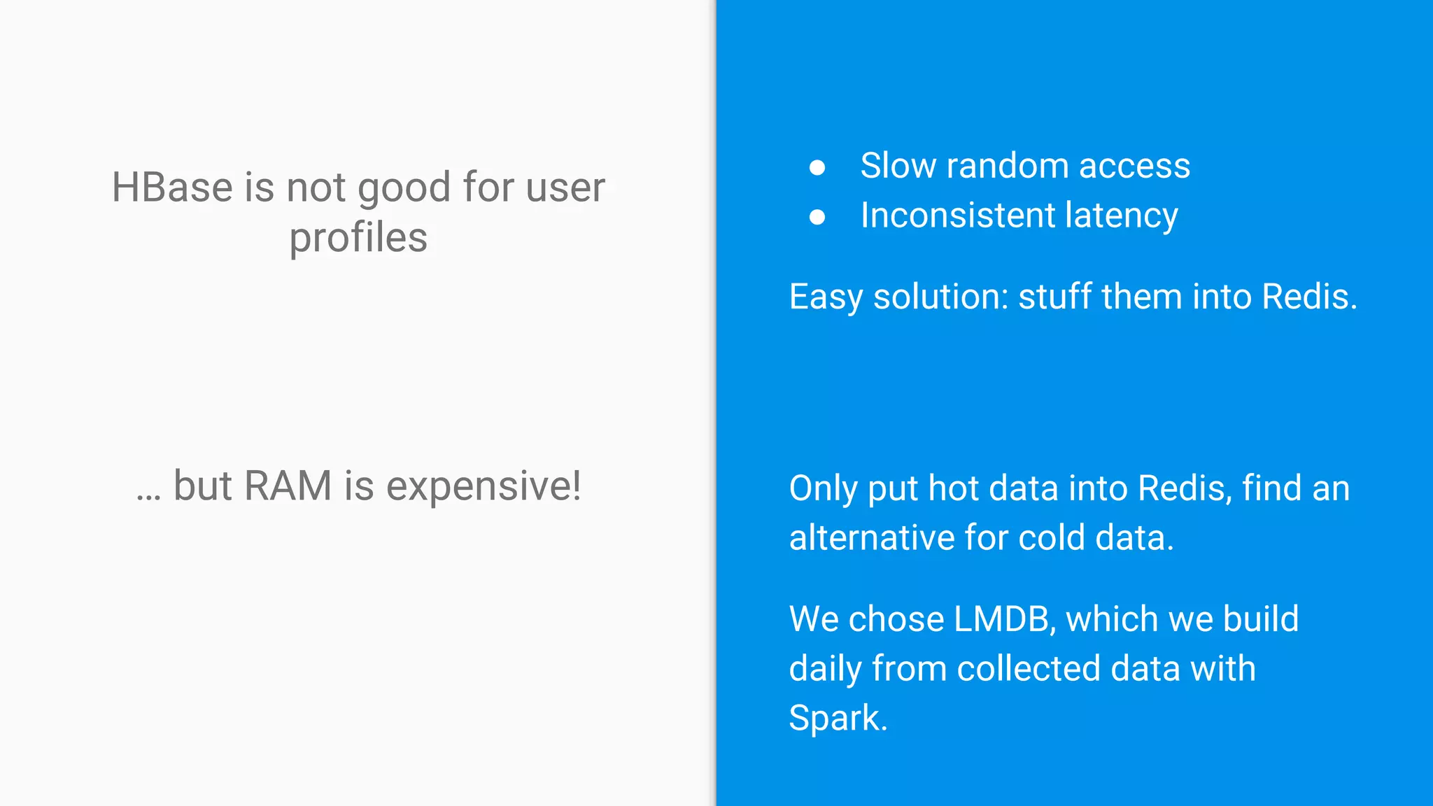 HBase is not good for user
profiles
● Slow random access
● Inconsistent latency
Easy solution: stuff them into Redis.
… but RAM is expensive! Only put hot data into Redis, find an
alternative for cold data.
We chose LMDB, which we build
daily from collected data with
Spark.
 